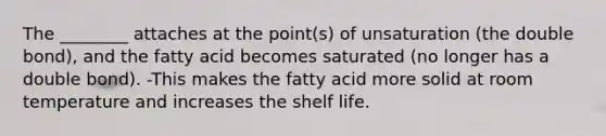 The ________ attaches at the point(s) of unsaturation (the double bond), and the fatty acid becomes saturated (no longer has a double bond). -This makes the fatty acid more solid at room temperature and increases the shelf life.