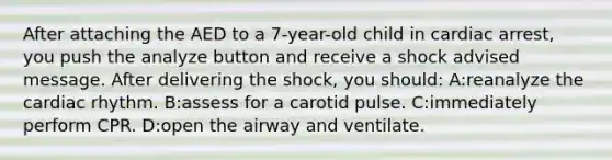 After attaching the AED to a 7-year-old child in cardiac arrest, you push the analyze button and receive a shock advised message. After delivering the shock, you should: A:reanalyze the cardiac rhythm. B:assess for a carotid pulse. C:immediately perform CPR. D:open the airway and ventilate.