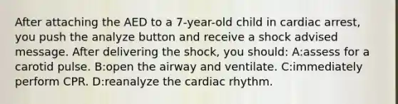 After attaching the AED to a 7-year-old child in cardiac arrest, you push the analyze button and receive a shock advised message. After delivering the shock, you should: A:assess for a carotid pulse. B:open the airway and ventilate. C:immediately perform CPR. D:reanalyze the cardiac rhythm.