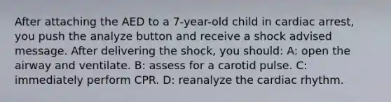 After attaching the AED to a 7-year-old child in cardiac arrest, you push the analyze button and receive a shock advised message. After delivering the shock, you should: A: open the airway and ventilate. B: assess for a carotid pulse. C: immediately perform CPR. D: reanalyze the cardiac rhythm.