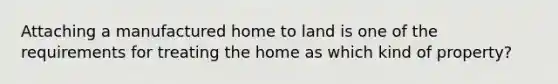 Attaching a manufactured home to land is one of the requirements for treating the home as which kind of property?