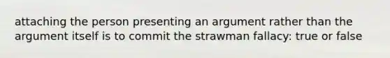 attaching the person presenting an argument rather than the argument itself is to commit the strawman fallacy: true or false