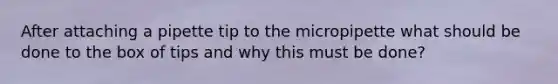 After attaching a pipette tip to the micropipette what should be done to the box of tips and why this must be done?