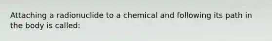 Attaching a radionuclide to a chemical and following its path in the body is called: