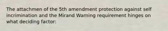 The attachmen of the 5th amendment protection against self incrimination and the Mirand Warning requirement hinges on what deciding factor: