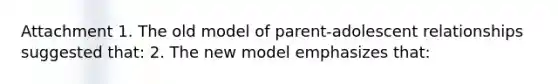 Attachment 1. The old model of parent-adolescent relationships suggested that: 2. The new model emphasizes that: