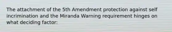 The attachment of the 5th Amendment protection against self incrimination and the Miranda Warning requirement hinges on what deciding factor: