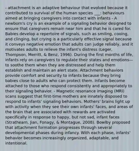 - attachment is an adaptive behaviour that evolved because it contributed to survival of the human species ___: behaviours aimed at bringing caregivers into contact with infants - A newborn's cry is an example of a signaling behavior designed to ensure that caregivers remain near him and that he is cared for. Babies develop a repertoire of signals, such as smiling, cooing, and clinging, but crying is a particularly effective signal because it conveys negative emotion that adults can judge reliably, and it motivates adults to relieve the infant's distress (Leger, Thompson, Merritt, & Benz, 1996). During the first months of life, infants rely on caregivers to regulate their states and emotions—to soothe them when they are distressed and help them establish and maintain an alert state. Attachment behaviors provide comfort and security to infants because they bring babies close to adults who can protect them. Infants become attached to those who respond consistently and appropriately to their signaling behavior. - Magnetic resonance imaging (MRI) scans suggest that first-time mothers are innately disposed to respond to infants' signaling behaviors. Mothers' brains light up with activity when they see their own infants' faces, and areas of the brain that are associated with rewards are activated specifically in response to happy, but not sad, infant faces (Strathearn, Jian, Fonagy, & Montague, 2008). Bowlby proposed that attachment formation progresses through several developmental phases during infancy. With each phase, infants' behavior becomes increasingly organized, adaptable, and intentional.