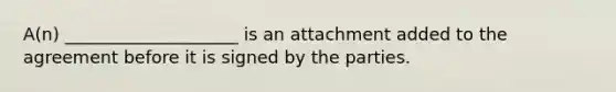 A(n) ____________________ is an attachment added to the agreement before it is signed by the parties.