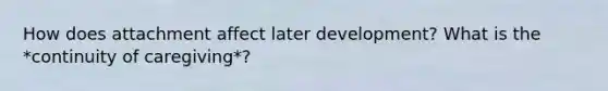 How does attachment affect later development? What is the *continuity of caregiving*?