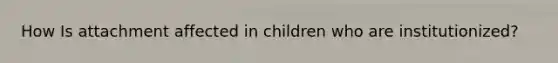 How Is attachment affected in children who are institutionized?