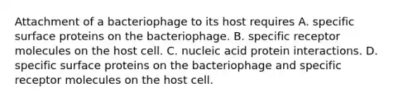 Attachment of a bacteriophage to its host requires A. specific surface proteins on the bacteriophage. B. specific receptor molecules on the host cell. C. nucleic acid protein interactions. D. specific surface proteins on the bacteriophage and specific receptor molecules on the host cell.