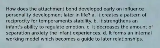 How does the attachment bond developed early on influence personality development later in life? a. It creates a pattern of reciprocity for temperaments stability. b. It strengthens an infant's ability to regulate emotion. c. It decreases the amount of separation anxiety the infant experiences. d. It forms an internal working model which becomes a guide to later relationships.