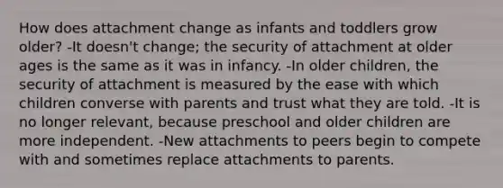 How does attachment change as infants and toddlers grow older? -It doesn't change; the security of attachment at older ages is the same as it was in infancy. -In older children, the security of attachment is measured by the ease with which children converse with parents and trust what they are told. -It is no longer relevant, because preschool and older children are more independent. -New attachments to peers begin to compete with and sometimes replace attachments to parents.