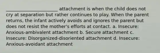 _______________________ attachment is when the child does not cry at separation but rather continues to play. When the parent returns, the infant actively avoids and ignores the parent but does not resist the mother's efforts at contact. a. Insecure: Anxious-ambivalent attachment b. Secure attachment c. Insecure: Disorganized-disoriented attachment d. Insecure: Anxious-avoidant attachment