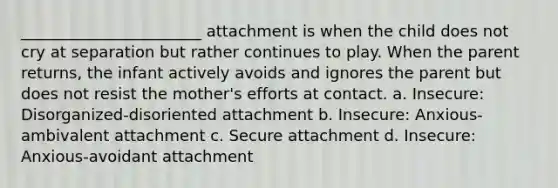 _______________________ attachment is when the child does not cry at separation but rather continues to play. When the parent returns, the infant actively avoids and ignores the parent but does not resist the mother's efforts at contact. a. Insecure: Disorganized-disoriented attachment b. Insecure: Anxious-ambivalent attachment c. Secure attachment d. Insecure: Anxious-avoidant attachment