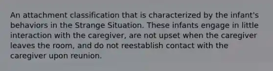 An attachment classification that is characterized by the infant's behaviors in the Strange Situation. These infants engage in little interaction with the caregiver, are not upset when the caregiver leaves the room, and do not reestablish contact with the caregiver upon reunion.