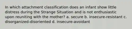 In which attachment classification does an infant show little distress during the Strange Situation and is not enthusiastic upon reuniting with the mother? a. secure b. insecure-resistant c. disorganized-disoriented d. insecure-avoidant