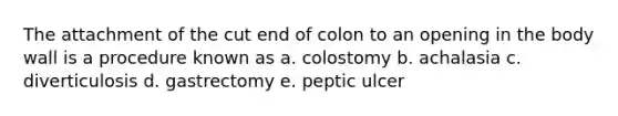 The attachment of the cut end of colon to an opening in the body wall is a procedure known as a. colostomy b. achalasia c. diverticulosis d. gastrectomy e. peptic ulcer