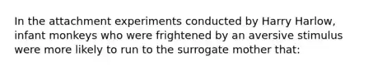 In the attachment experiments conducted by Harry Harlow, infant monkeys who were frightened by an aversive stimulus were more likely to run to the surrogate mother that: