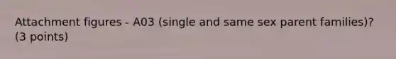 Attachment figures - A03 (single and same sex parent families)? (3 points)