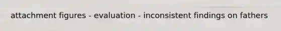attachment figures - evaluation - inconsistent findings on fathers