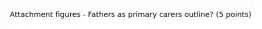 Attachment figures - Fathers as primary carers outline? (5 points)