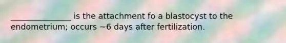 _______________ is the attachment fo a blastocyst to the endometrium; occurs ~6 days after fertilization.