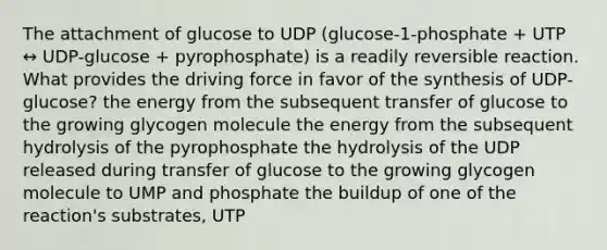 The attachment of glucose to UDP (glucose-1-phosphate + UTP ↔ UDP-glucose + pyrophosphate) is a readily reversible reaction. What provides the driving force in favor of the synthesis of UDP-glucose? the energy from the subsequent transfer of glucose to the growing glycogen molecule the energy from the subsequent hydrolysis of the pyrophosphate the hydrolysis of the UDP released during transfer of glucose to the growing glycogen molecule to UMP and phosphate the buildup of one of the reaction's substrates, UTP