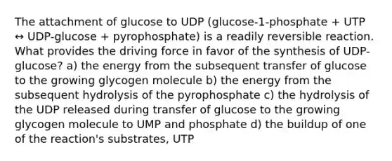 The attachment of glucose to UDP (glucose-1-phosphate + UTP ↔ UDP-glucose + pyrophosphate) is a readily reversible reaction. What provides the driving force in favor of the synthesis of UDP-glucose? a) the energy from the subsequent transfer of glucose to the growing glycogen molecule b) the energy from the subsequent hydrolysis of the pyrophosphate c) the hydrolysis of the UDP released during transfer of glucose to the growing glycogen molecule to UMP and phosphate d) the buildup of one of the reaction's substrates, UTP