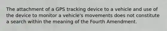 The attachment of a GPS tracking device to a vehicle and use of the device to monitor a vehicle's movements does not constitute a search within the meaning of the Fourth Amendment.