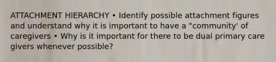 ATTACHMENT HIERARCHY • Identify possible attachment figures and understand why it is important to have a "community' of caregivers • Why is it important for there to be dual primary care givers whenever possible?