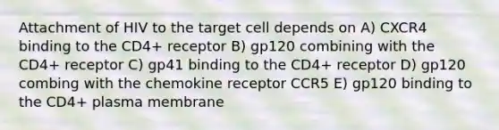 Attachment of HIV to the target cell depends on A) CXCR4 binding to the CD4+ receptor B) gp120 combining with the CD4+ receptor C) gp41 binding to the CD4+ receptor D) gp120 combing with the chemokine receptor CCR5 E) gp120 binding to the CD4+ plasma membrane