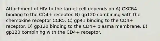 Attachment of HIV to the target cell depends on A) CXCR4 binding to the CD4+ receptor. B) gp120 combining with the chemokine receptor CCR5. C) gp41 binding to the CD4+ receptor. D) gp120 binding to the CD4+ plasma membrane. E) gp120 combining with the CD4+ receptor.