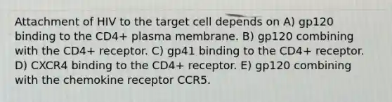 Attachment of HIV to the target cell depends on A) gp120 binding to the CD4+ plasma membrane. B) gp120 combining with the CD4+ receptor. C) gp41 binding to the CD4+ receptor. D) CXCR4 binding to the CD4+ receptor. E) gp120 combining with the chemokine receptor CCR5.