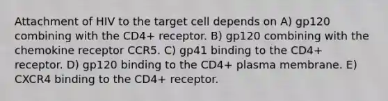 Attachment of HIV to the target cell depends on A) gp120 combining with the CD4+ receptor. B) gp120 combining with the chemokine receptor CCR5. C) gp41 binding to the CD4+ receptor. D) gp120 binding to the CD4+ plasma membrane. E) CXCR4 binding to the CD4+ receptor.