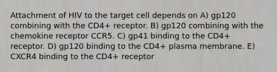 Attachment of HIV to the target cell depends on A) gp120 combining with the CD4+ receptor. B) gp120 combining with the chemokine receptor CCR5. C) gp41 binding to the CD4+ receptor. D) gp120 binding to the CD4+ plasma membrane. E) CXCR4 binding to the CD4+ receptor