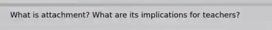 What is attachment? What are its implications for teachers?
