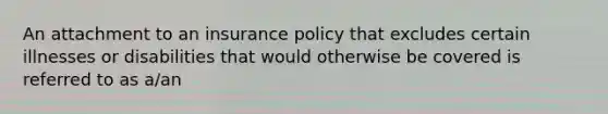 An attachment to an insurance policy that excludes certain illnesses or disabilities that would otherwise be covered is referred to as a/an