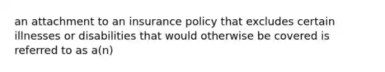 an attachment to an insurance policy that excludes certain illnesses or disabilities that would otherwise be covered is referred to as a(n)