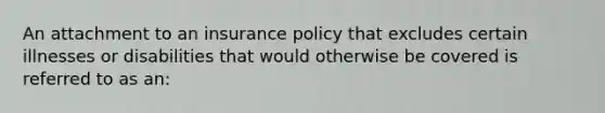 An attachment to an insurance policy that excludes certain illnesses or disabilities that would otherwise be covered is referred to as an: