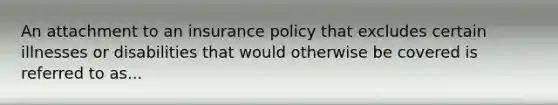 An attachment to an insurance policy that excludes certain illnesses or disabilities that would otherwise be covered is referred to as...