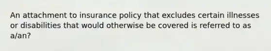 An attachment to insurance policy that excludes certain illnesses or disabilities that would otherwise be covered is referred to as a/an?