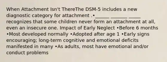 When Attachment Isn't ThereThe DSM-5 includes a new diagnostic category for attachment .•______ _______ _____ recognizes that some children never form an attachment at all, even an insecure one. Impact of Early Neglect •Before 6 months •Most developed normally •Adopted after age 1 •Early signs encouraging; long-term cognitive and emotional deficits manifested in many •As adults, most have emotional and/or conduct problems