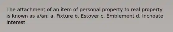 The attachment of an item of personal property to real property is known as a/an: a. Fixture b. Estover c. Emblement d. Inchoate interest