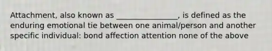 Attachment, also known as ________________, is defined as the enduring emotional tie between one animal/person and another specific individual: bond affection attention none of the above