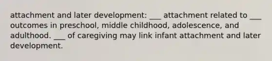 attachment and later development: ___ attachment related to ___ outcomes in preschool, middle childhood, adolescence, and adulthood. ___ of caregiving may link infant attachment and later development.