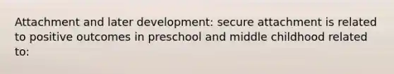 Attachment and later development: secure attachment is related to positive outcomes in preschool and middle childhood related to: