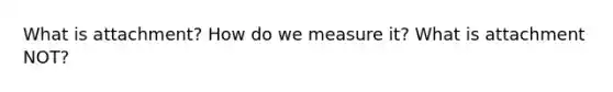 What is attachment? How do we measure it? What is attachment NOT?