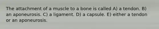 The attachment of a muscle to a bone is called A) a tendon. B) an aponeurosis. C) a ligament. D) a capsule. E) either a tendon or an aponeurosis.